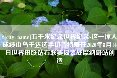吕梁五千米纪录世界纪录-这一惊人成绩由乌干达选手切普特盖在2020年8月14日世界田联钻石联赛揭幕战摩纳哥站创造