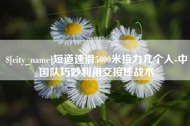 吕梁短道速滑5000米接力几个人-中国队巧妙利用交接棒战术