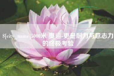 吕梁5000米 奥运-更是耐力与意志力的终极考验