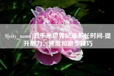 吕梁五千米世界纪录多长时间-提升耐力、速度和跑步技巧