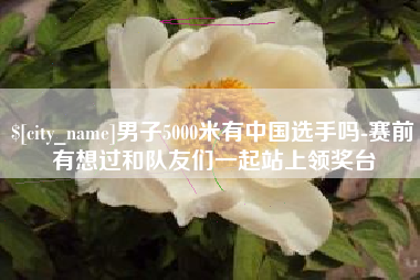 吕梁男子5000米有中国选手吗-赛前有想过和队友们一起站上领奖台