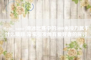 吕梁滑冰比赛中的5000米接力属于什么项目-常常引发体育爱好者的探讨