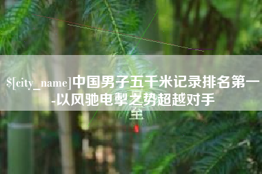 吕梁中国男子五千米记录排名第一-以风驰电掣之势超越对手