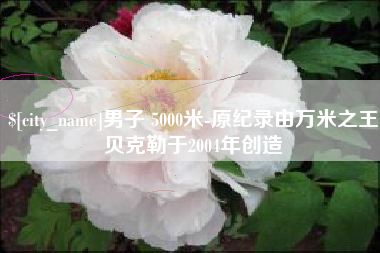 吕梁男子 5000米-原纪录由万米之王贝克勒于2004年创造