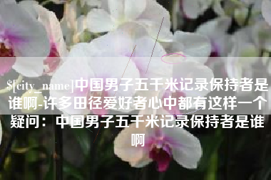 吕梁中国男子五千米记录保持者是谁啊-许多田径爱好者心中都有这样一个疑问：中国男子五千米记录保持者是谁啊