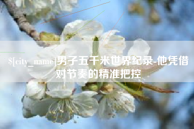 吕梁男子五千米世界纪录-他凭借对节奏的精准把控
