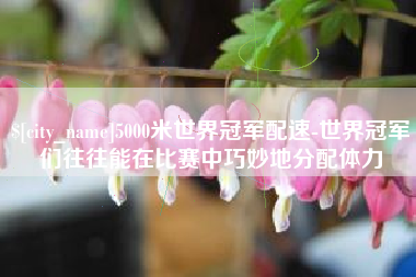 吕梁5000米世界冠军配速-世界冠军们往往能在比赛中巧妙地分配体力