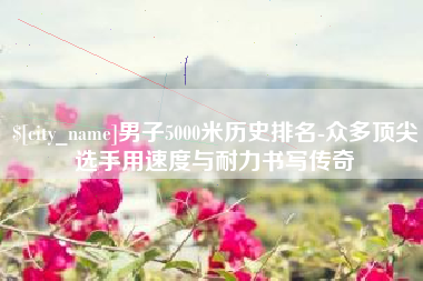 吕梁男子5000米历史排名-众多顶尖选手用速度与耐力书写传奇