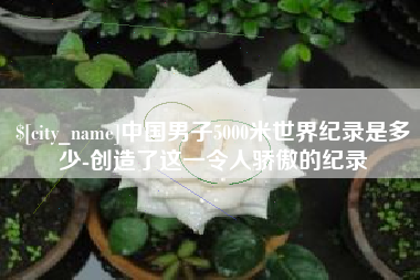吕梁中国男子5000米世界纪录是多少-创造了这一令人骄傲的纪录