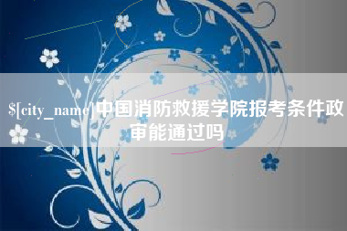 吕梁中国消防救援学院报考条件政审能通过吗